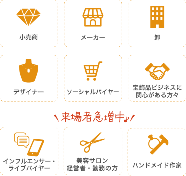 来場対象者：小売商 メーカー 卸 デザイナー ソーシャルバイヤー 宝飾品ビジネスに関心がある方々 インフルエンサー・ライブバイヤー 美容サロン経営者・勤務の方 ハンドメイド作家 