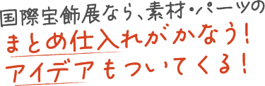 国際宝飾展なら素材・パーツの仕入れのまとめ仕入れがかなう！アイデアもついてくる！