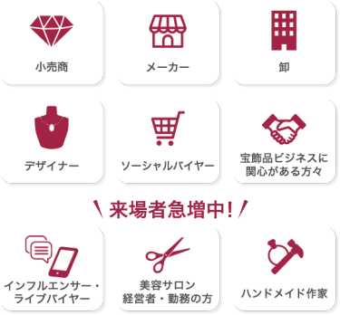 来場対象者：小売商 メーカー 卸 デザイナー ソーシャルバイヤー 宝飾品ビジネスに関心がある方々 インフルエンサー・ライブバイヤー 美容サロン経営者・勤務の方 ハンドメイド作家 