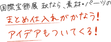 国際宝飾展 秋なら素材・パーツの仕入れのまとめ仕入れがかなう！アイデアもついてくる！